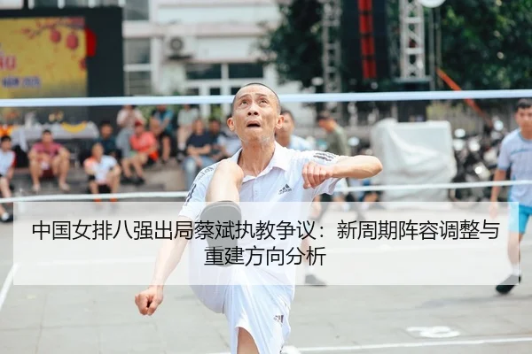 中国女排八强出局蔡斌执教争议：新周期阵容调整与重建方向分析